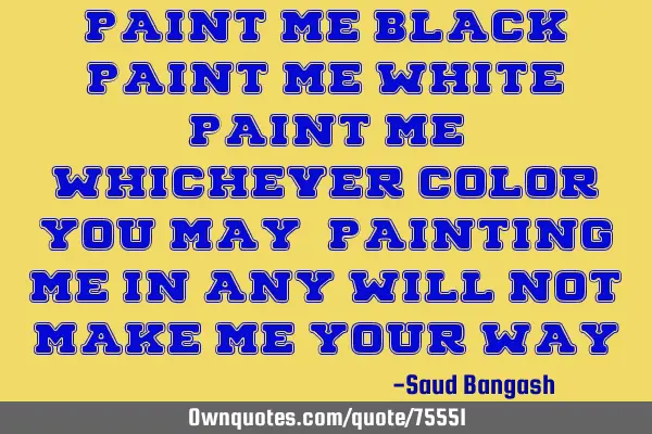 Paint me black, paint me white, paint me whichever color you may; Painting me in any will not make