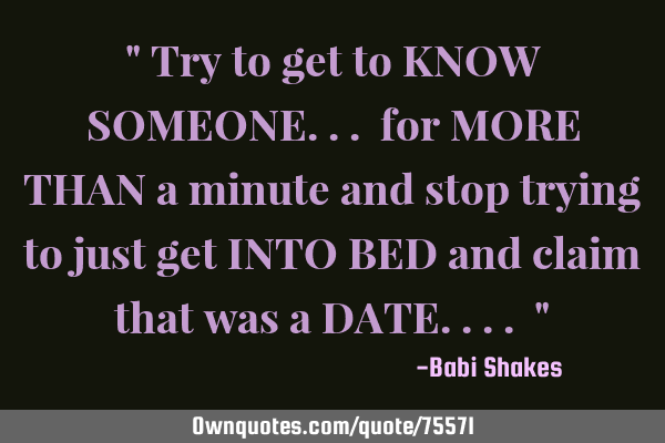 " Try to get to KNOW SOMEONE... for MORE THAN a minute and stop trying to just get INTO BED and