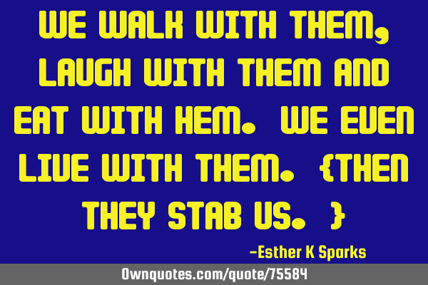 We walk with them, laugh with them and eat with hem. we even live with them. {Then they stab us. }
