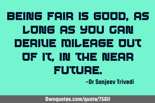 Being fair is good, as long as you can derive mileage out of it, in the near