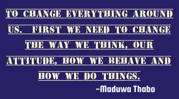 To change everything around us. First we need to change the way we think, Our attitude, how we