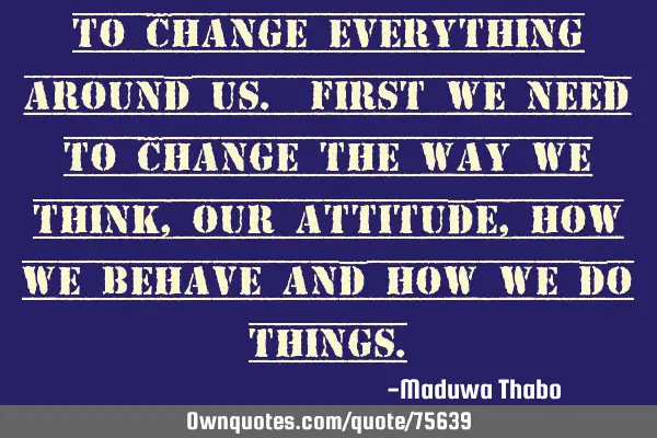 To change everything around us. First we need to change the way we think, Our attitude, how we