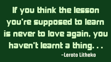 If you think the lesson you're supposed to learn is never to love again,you haven't learnt a