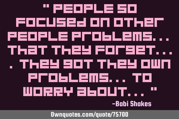 " PEOPLE so focused on other PEOPLE problems... that they forget.... they got they own problems...