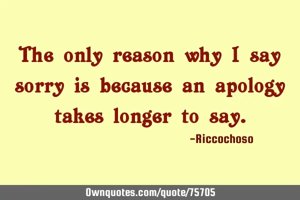 The only reason why I say sorry is because an apology takes longer to