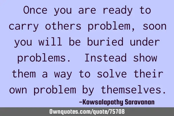 Once you are ready to carry others problem , soon you will be buried under problems. Instead show