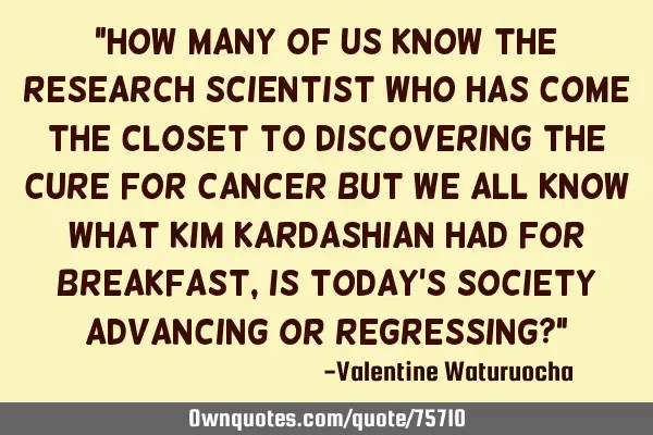"How many of us know the research scientist who has come the closet to discovering the cure for