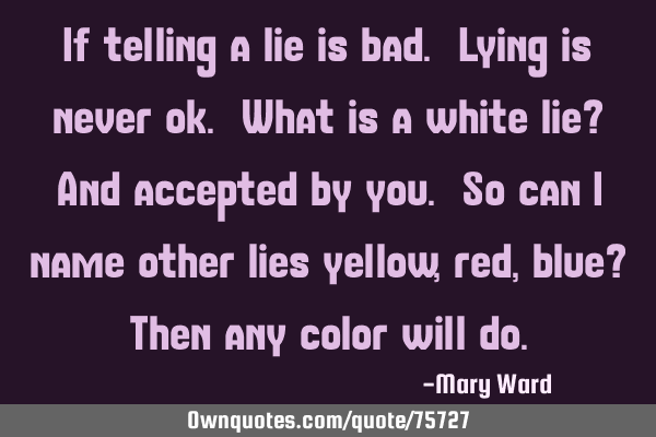 If telling a lie is bad. Lying is never ok. What is a white lie? And accepted by you. So can I name