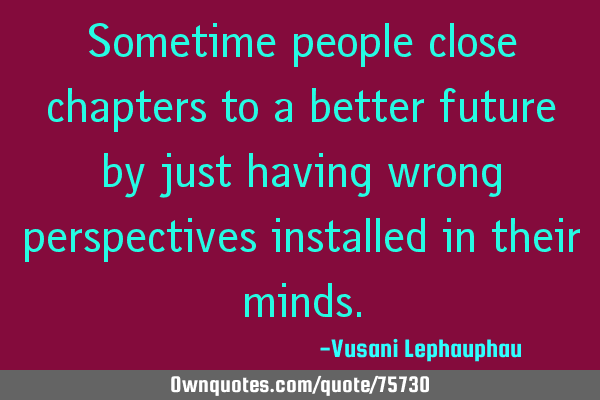 Sometime people close chapters to a better future by just having wrong perspectives installed in
