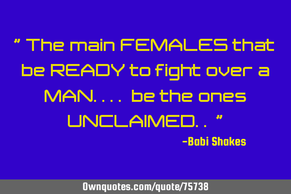 " The main FEMALES that be READY to fight over a MAN.... be the ones UNCLAIMED.. "