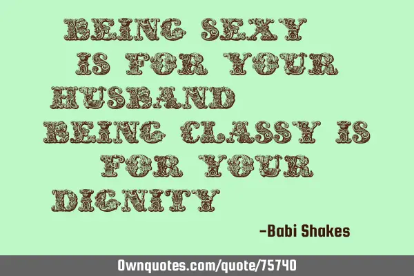 " Being SEXY.. is for your HUSBAND... being CLASSY is for your DIGNITY... "