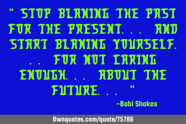 " Stop BLAMING the past for the present... and start blaming YOURSELF... for not CARING enough...