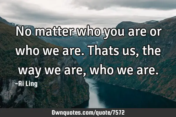 No matter who you are or who we are. Thats us , the way we are, who we