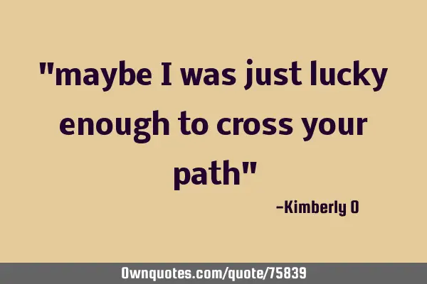 "maybe i was just lucky enough to cross your path"