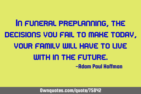 In funeral preplanning, the decisions you fail to make today, your family will have to live with in