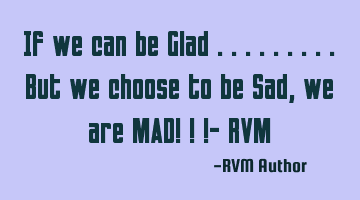 If we can be Glad .........But we choose to be Sad, we are MAD! ! !- RVM