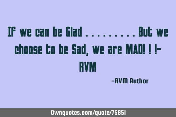 If we can be Glad .........But we choose to be Sad, we are MAD! ! !- RVM