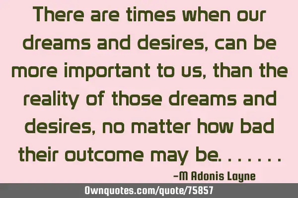 There are times when our dreams and desires, can be more important to us, than the reality of those