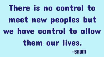There is no control to meet new peoples but we have control to allow them our lives.