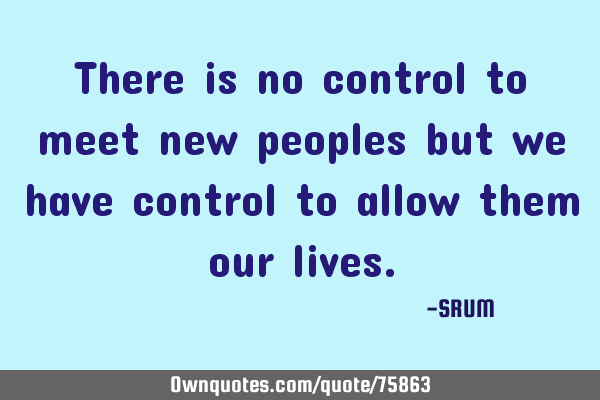 There is no control to meet new peoples but we have control to allow them our