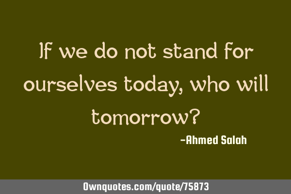 If we do not stand for ourselves today, who will tomorrow?