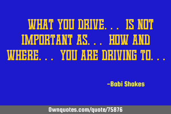 " What you DRIVE... is not IMPORTANT as... how and where... you are DRIVING to... "