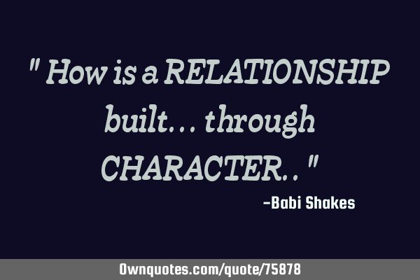 " How is a RELATIONSHIP built... through CHARACTER.. "