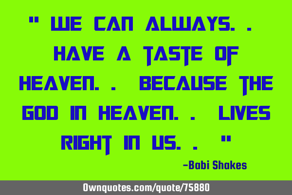 " We can always.. have a taste of HEAVEN.. because the GOD in Heaven.. lives right in us.. "