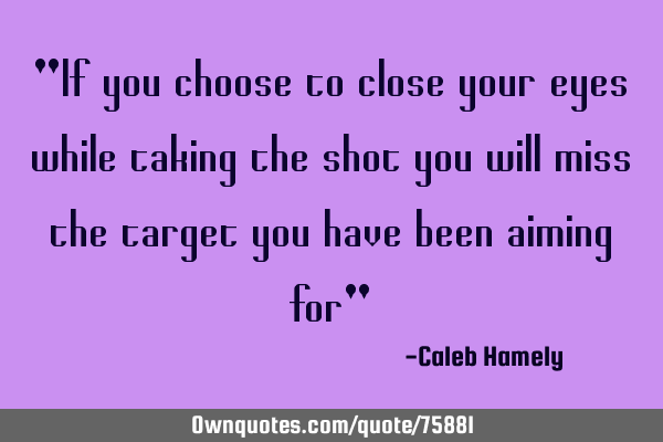 "If you choose to close your eyes while taking the shot you will miss the target you have been