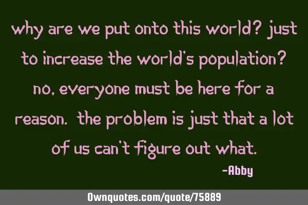 Why are we put onto this world? Just to increase the world