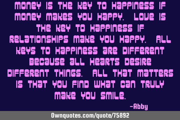 Money is the key to happiness if money makes you happy. Love is the key to happiness if