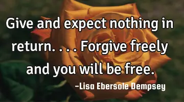 Give and expect nothing in return....forgive freely and you will be free.
