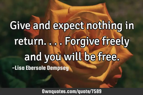 Give and expect nothing in return....forgive freely and you will be