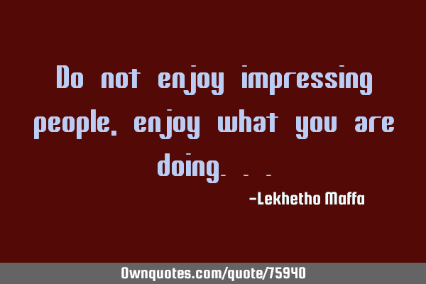 Do not enjoy impressing people, enjoy what you are