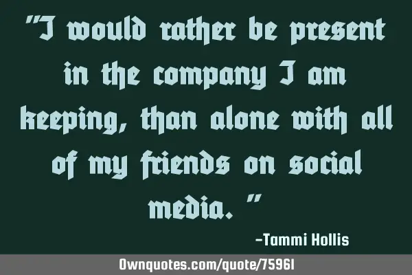 "I would rather be present in the company I am keeping, than alone with all of my friends on social