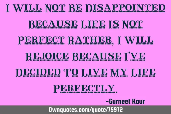 I Will Not Be Disappointed Because Life Is Not Perfect Rather, I Will Rejoice Because I