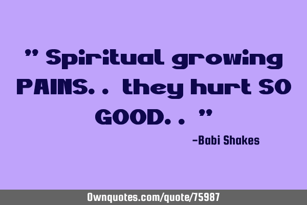 " Spiritual growing PAINS.. they hurt SO GOOD.. "
