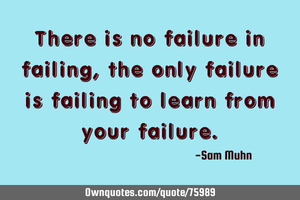 There is no failure in failing, the only failure is failing to learn from your