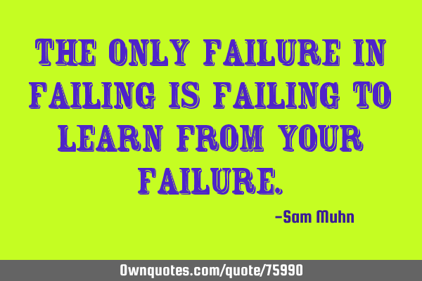 The only failure in failing is failing to learn from your