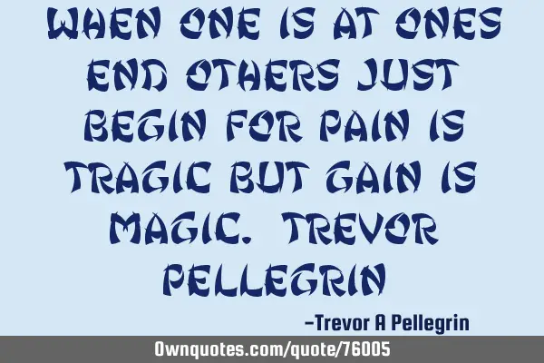 When one is at ones end others just begin for pain is tragic but gain is Magic. Trevor P