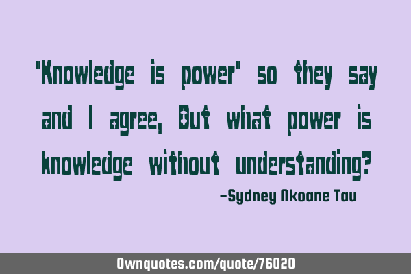 "Knowledge is power" so they say and i agree, But what power is knowledge without understanding?