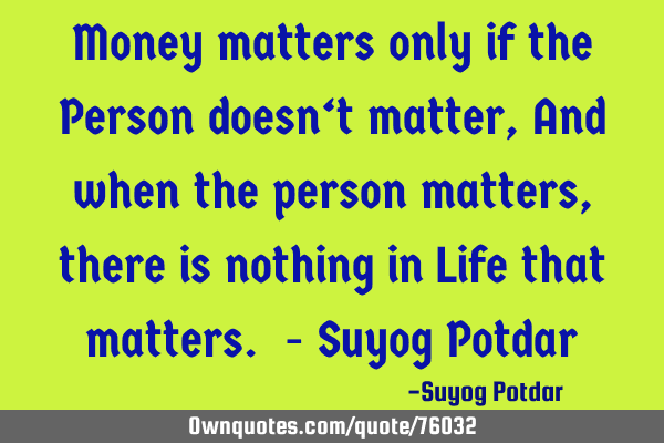 Money matters only if the Person doesn‘t matter, And when the person matters, there is nothing in