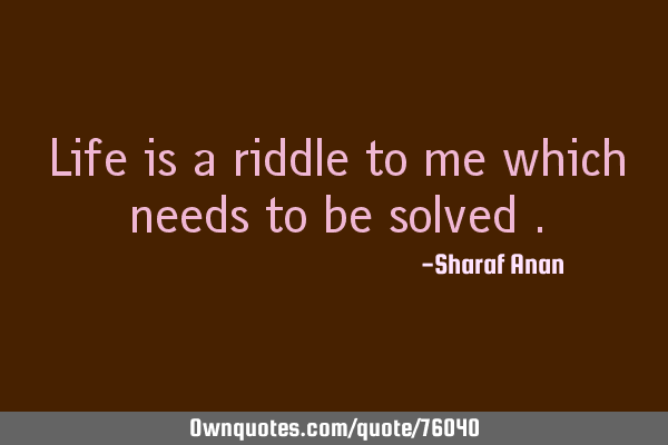 Life is a riddle to me which needs to be solved