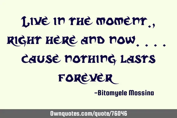 Live in the moment., right here and now.... cause nothing lasts