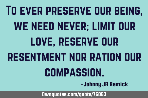 To ever preserve our being, we need never; limit our love, reserve our resentment nor ration our