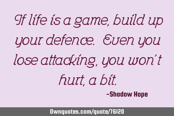 If life is a game, build up your defence. Even you lose attacking, you won