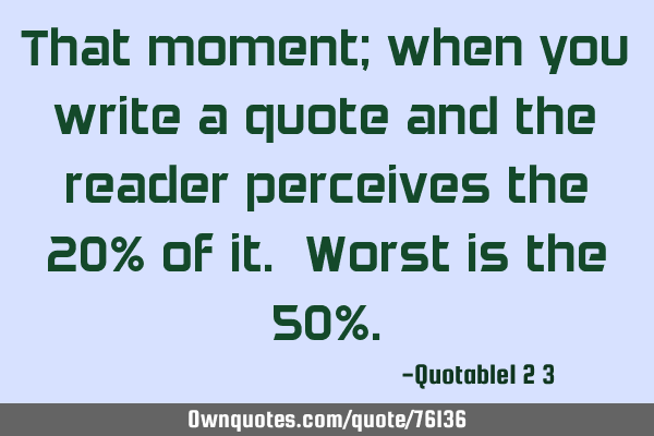 That moment; when you write a quote and the reader perceives the 20% of it. Worst is the 50%
