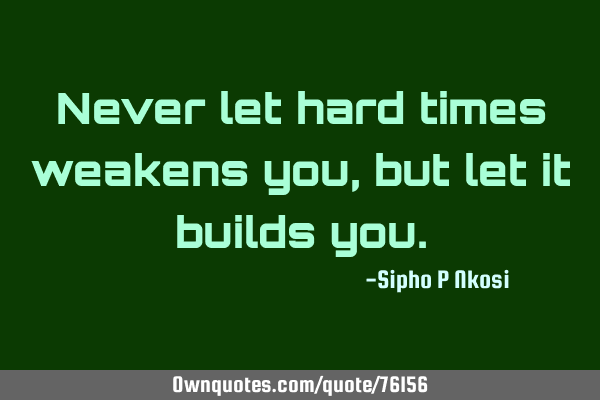 Never let hard times weakens you, but let it builds