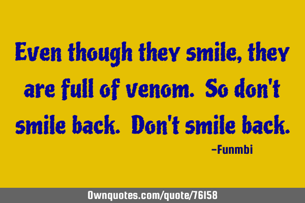 Even though they smile, they are full of venom. So don