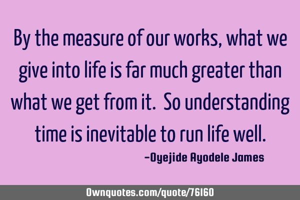 By the measure of our works, what we give into life is far much greater than what we get from it. S